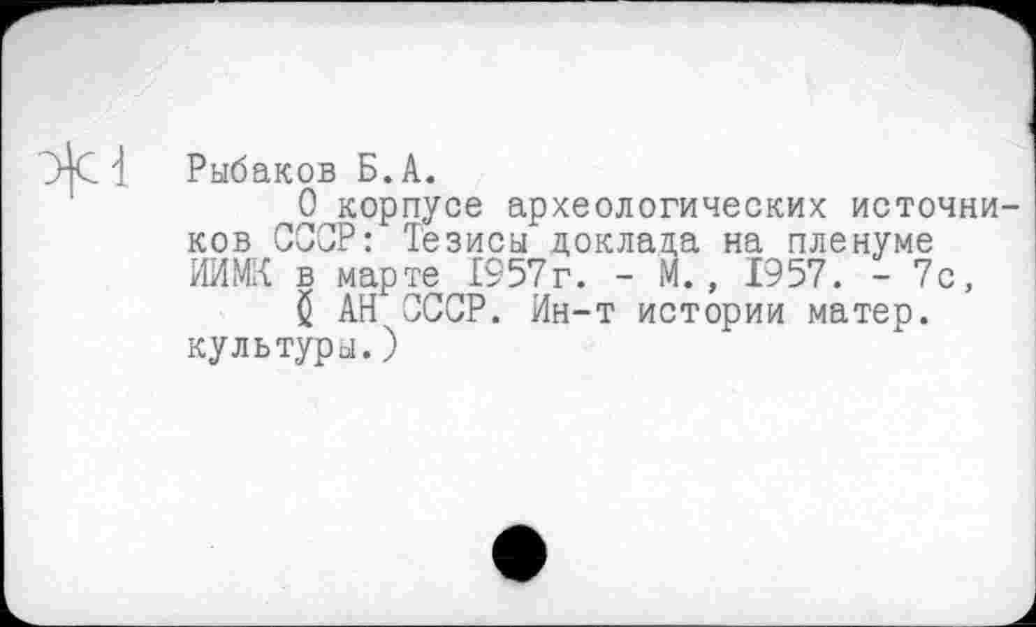 ﻿Рыбаков Б.А.
О корпусе археологических источни ков СССР: Тезисы доклада на пленуме ИИМК в марте 1957г. - М., 1957. - 7с, $ АН СССР. Ин-т истории матер, культуры.)